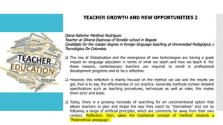 TEACHER GROWTH AND NEW OPPORTUNITIES 2
Diana Katerine Martínez Rodríguez
Teacher at Silveria Espinosa of Rendón school in Bogota
Candidate for the master degree in foreign language teaching at Universidad Pedagógica y
Tecnológica De Colombia.
 The rise of Globalization and the emergence of new technologies are having a great
impact on language education in terms of what we teach and how we teach it. For
these reasons, contemporary teachers are required to enroll in professional
development programs and to be a reflective.
 However, this reflection is mainly focused on the method we use and the results we
get, that is to say, the effectiveness of our practice. Generally methods contain detailed
specifications such as teaching procedures, techniques as well as roles; this makes
them strict and static.
 Today, there is a growing necessity of searching for an unconventional option that
allows teachers to plan and shape the way they teach by “themselves” and not by
following a range of artificial principles, which are commonly far away from their own
context. Reflection, then, takes the traditional concept of ‘method’ towards a
“Postmethod pedagogy”.
 