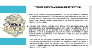 TEACHER GROWTH AND NEW OPPORTUNITIES 2
 Based on my experience as language teacher, I can say that method is a tool that
can show us how theory about language learning becomes tangible and useful in
language teaching. Nevertheless, the realities within the classrooms I have guided
indicate that a specific method cannot satisfy all my students’ pedagogical needs
(Martínez, 2011, p. 120).
 I consider that methods could be better defined within the Postmethod as the
conceptualization and actualization process carry out by practitioners… I think
that what happens to me and probably to the majority of language teachers is
that there is a lack of compatibility between the method or methods we adopt
and the specific characteristics of the context in which it or they are applied
(Martínez, 2011, p. 121).
 I think that this macro-strategic framework does not pretend to replace methods.
From the language teaching point of view, this framework presents a solution to
cover all the students needs that methods cannot. Since I become aware about it,
I started to include some of these macrostrategies into my pedagogical practice
(Martínez, 2011, p. 122).
 