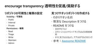  わかりやすい名前
 簡潔な Description をつける
 README をつける
 目的やビジョン
 スクリーンショットやコード サンプルなどの視覚補
助
 すぐに見てもらえるよう、アプリのデモなどのリンク
 参考：Awesome README
 