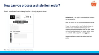 How can you process a single item order?
Note – Please do not use your own invoice or Paytm Mall invoice.
This is a sample of the Packing Slip for a Gifting/Mystore order
Packaging slip – You have to paste it outside/on top of
the packaging box
Here, the invoice will not be downloaded automatically
In case the courier partner asks for the invoice or you
need the same for taxation purposes, you can
download the invoice separately from the seller panel
and hand over the invoice to the courier partner (steps
are available at the end of this training guide)
Please do not attach/insert the invoice inside the
packet
 