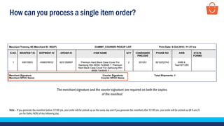 How can you process a single item order?
The merchant signature and the courier signature are required on both the copies
of the manifest
Note – If you generate the manifest before 12:00 pm, your order will be picked up on the same day and if you generate the manifest after 12:00 pm, your order will be picked up till 6 pm (5
pm for Delhi/NCR) of the following day.
 