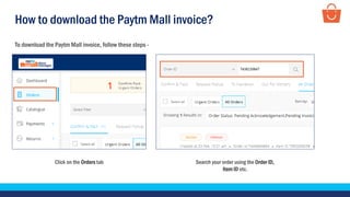 How to download the Paytm Mall invoice?
To download the Paytm Mall invoice, follow these steps -
Search your order using the Order ID,
Item ID etc.
Click on the Orders tab
 