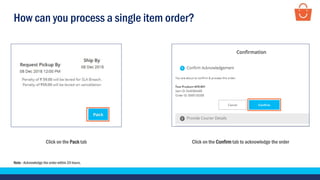 How can you process a single item order?
Click on the Pack tab Click on the Confirm tab to acknowledge the order
Note - Acknowledge the order within 24 hours.
 