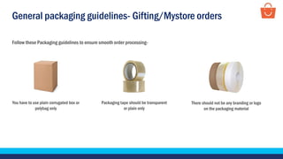 General packaging guidelines- Gifting/Mystore orders
Follow these Packaging guidelines to ensure smooth order processing-
Packaging tape should be transparent
or plain only
You have to use plain corrugated box or
polybag only
There should not be any branding or logo
on the packaging material
 