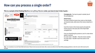 How can you process a single order?
This is a sample of the Packing Slip for a non-gifting/Mystore order, you have to tear it into 2 parts -
Note – It is mandatory to use the Paytm Mall retail invoice. Please do not use your own invoice. Also, ensure you adhere to the Paytm Mall packaging guidelines or else the courier will not pick up the
package
Packaging slip– You have to paste it outside/top of
the packaging box
Retail Invoice –
You have to fold the invoice from center so that details
are towards inside, white side of the invoice should be in
front
Insert the invoice in the invoice pouch and paste the
invoice pouch on the back side of the Paytm Mall
corrugated box
If you are dispatching the product in/out of a state where
plastic is banned:
For order value > 50,000 – Paste the invoice outside
For order value < 50,000- Insert the invoice in the
package
 