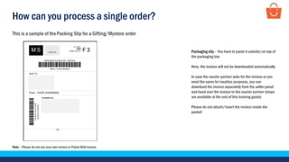 How can you process a single order?
Note – Please do not use your own invoice or Paytm Mall invoice.
This is a sample of the Packing Slip for a Gifting/Mystore order
Packaging slip – You have to paste it outside/on top of
the packaging box
Here, the invoice will not be downloaded automatically
In case the courier partner asks for the invoice or you
need the same for taxation purposes, you can
download the invoice separately from the seller panel
and hand over the invoice to the courier partner (steps
are available at the end of this training guide)
Please do not attach/insert the invoice inside the
packet
 