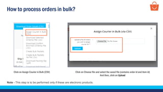 How to process orders in bulk?
Click on Choose file and select the saved file (contains order id and item id)
And then, click on Upload
Click on Assign Courier in Bulk (CSV)
Note - This step is to be performed only if these are electronic products.
 