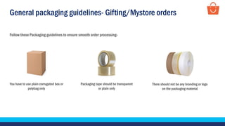 General packaging guidelines- Gifting/Mystore orders
Follow these Packaging guidelines to ensure smooth order processing-
Packaging tape should be transparent
or plain only
You have to use plain corrugated box or
polybag only
There should not be any branding or logo
on the packaging material
 