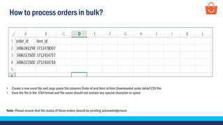How to process orders in bulk?
• Create a new excel file and copy-paste the columns Order id and Item id from Downloaded order detail CSV file
• Save the file in the .CSV format and file name should not contain any special character or space
Note- Please ensure that the status of these orders should be pending acknowledgement.
 