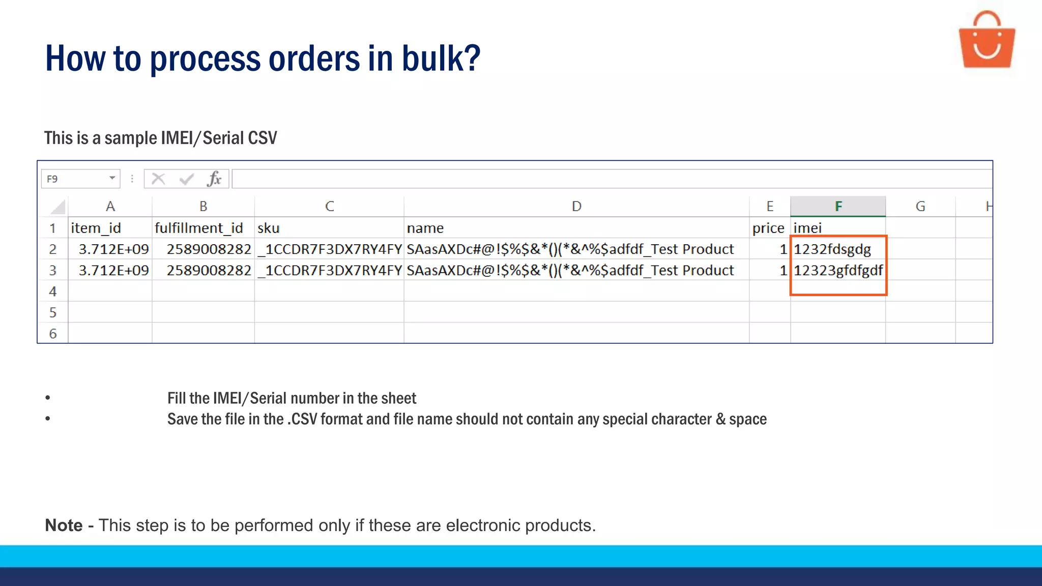 How to process orders in bulk?
This is a sample IMEI/Serial CSV
• Fill the IMEI/Serial number in the sheet
• Save the file in the .CSV format and file name should not contain any special character & space
Note - This step is to be performed only if these are electronic products.
 