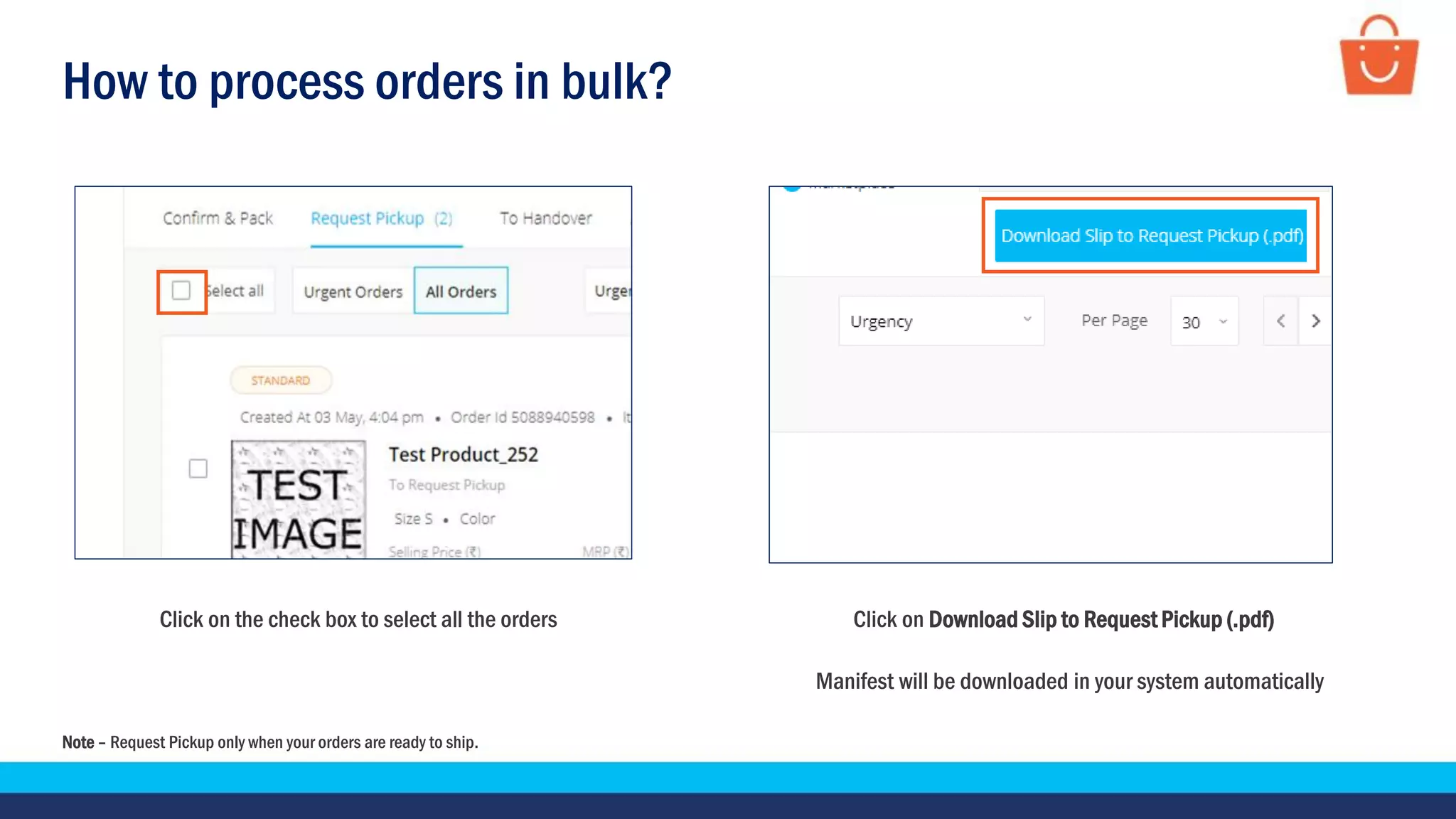 How to process orders in bulk?
Click on the check box to select all the orders Click on Download Slip to Request Pickup (.pdf)
Manifest will be downloaded in your system automatically
Note – Request Pickup only when your orders are ready to ship.
 