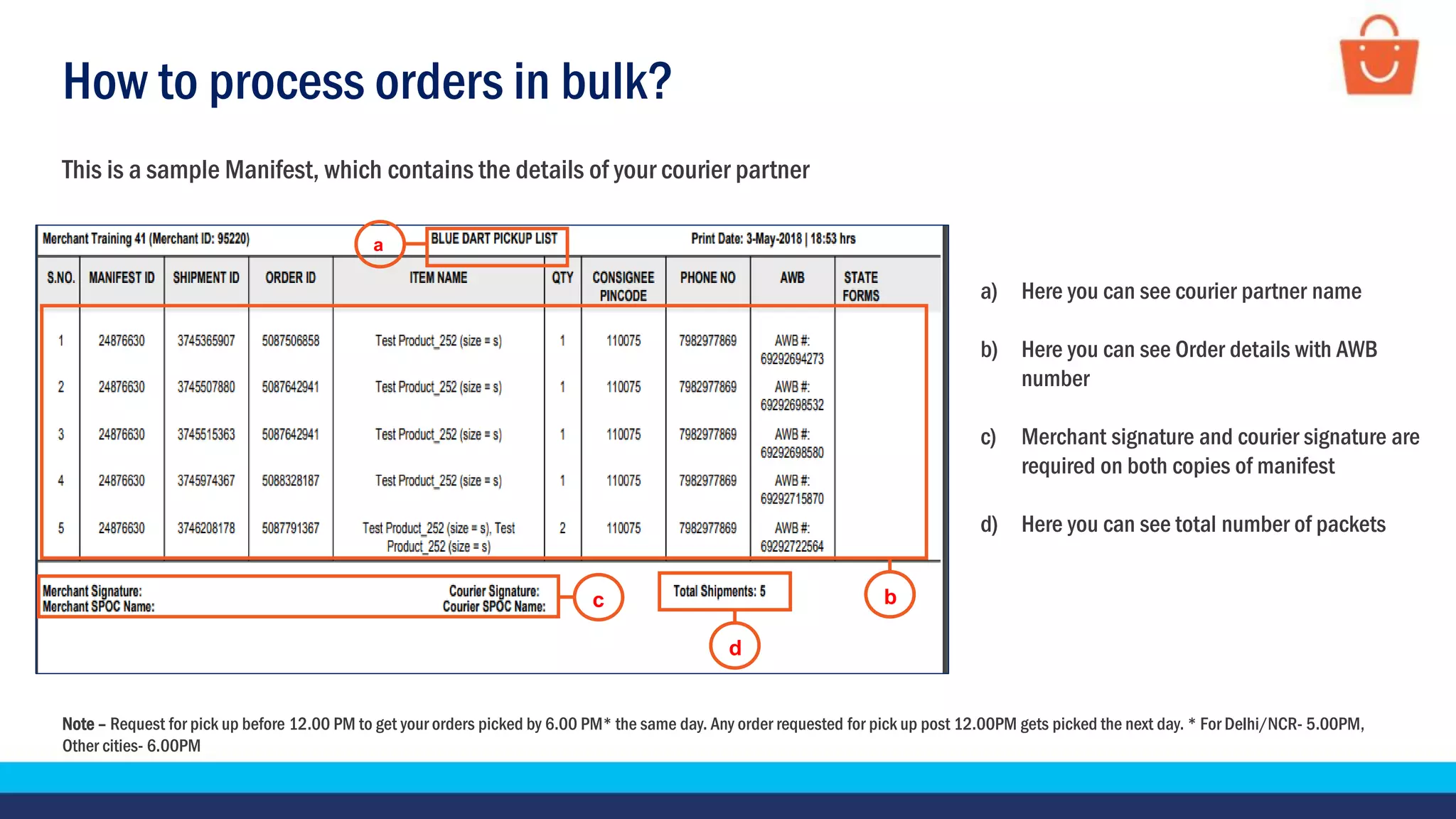 How to process orders in bulk?
This is a sample Manifest, which contains the details of your courier partner
Note – Request for pick up before 12.00 PM to get your orders picked by 6.00 PM* the same day. Any order requested for pick up post 12.00PM gets picked the next day. * For Delhi/NCR- 5.00PM,
Other cities- 6.00PM
a) Here you can see courier partner name
b) Here you can see Order details with AWB
number
c) Merchant signature and courier signature are
required on both copies of manifest
d) Here you can see total number of packets
c
a
d
b
 