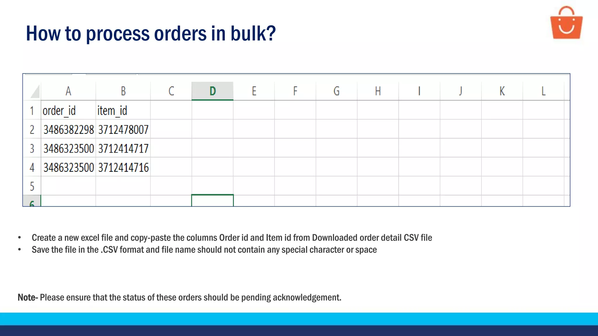 How to process orders in bulk?
• Create a new excel file and copy-paste the columns Order id and Item id from Downloaded order detail CSV file
• Save the file in the .CSV format and file name should not contain any special character or space
Note- Please ensure that the status of these orders should be pending acknowledgement.
 