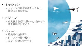 Copyright 2020 Aerosense Inc.3
• ミッション
– ドローン技術で変革をもたらし、
社会に貢献をする。
• ビジョン
– 現実世界をICTに繋いで、様々な作
業を自動化していく。
• バリュー
– 最先端の技術導入...