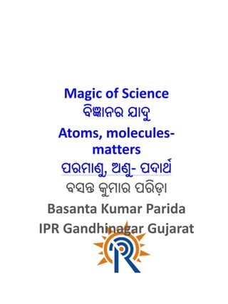 Magic of Science
ବିଜ୍ଞାନର ଯାଦୁ
Atoms, molecules-
matters
ପରମାଣୁ, ଅଣୁ- ପଦାର୍ଥ
ବସନ୍ତ କୁମାର ପରିଡା
Basanta Kumar Parida
IPR Gandhinagar Gujarat
 
