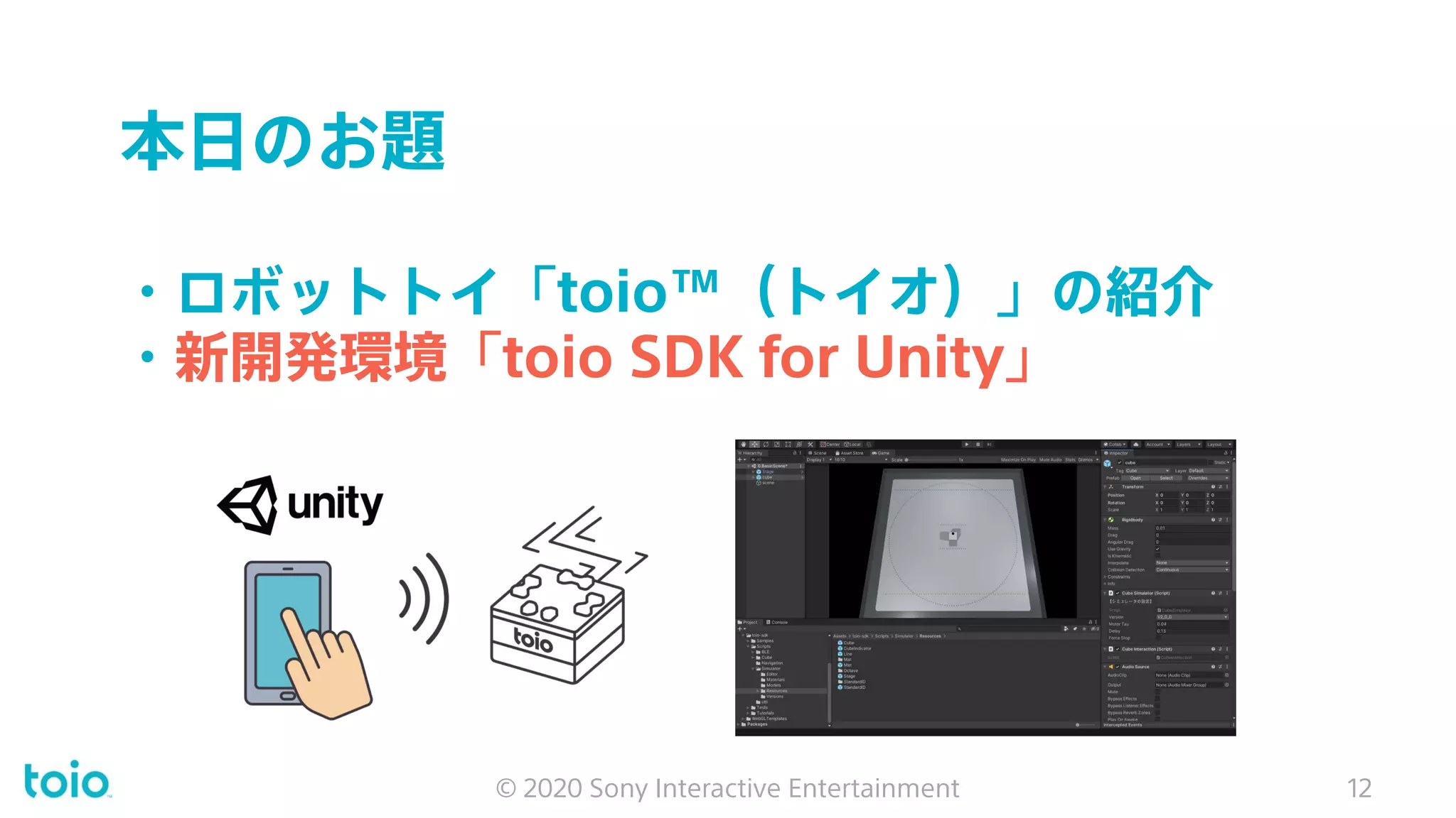 本日のお題
・ロボットトイ「toio™（トイオ）」の紹介
・新開発環境「toio SDK for Unity」
© 2020 Sony Interactive Entertainment 12
 