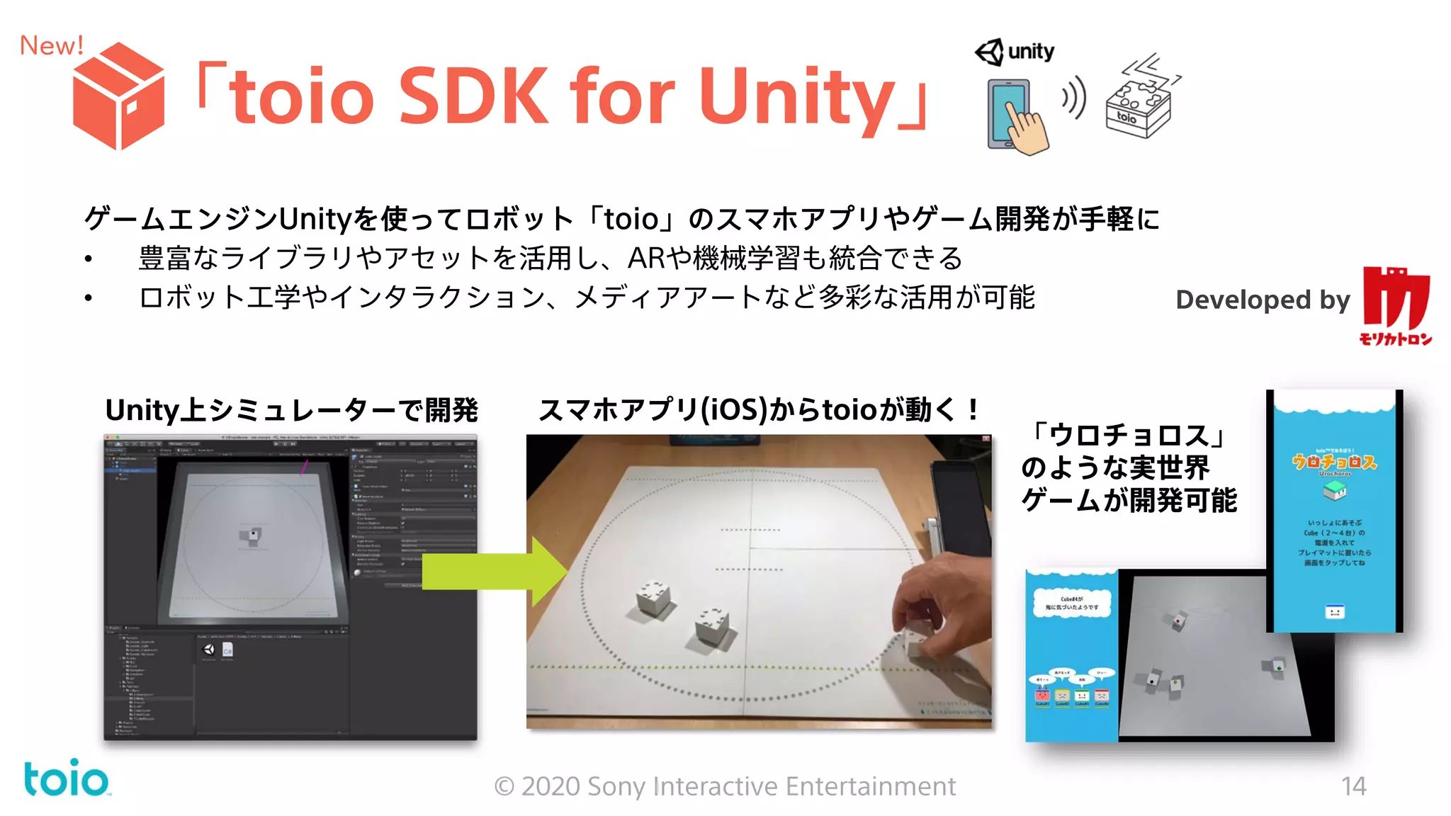「toio SDK for Unity」
© 2020 Sony Interactive Entertainment 14
ゲームエンジンUnityを使ってロボット「toio」のスマホアプリやゲーム開発が手軽に
• 豊富なライブラリやアセットを活用し、ARや機械学習も統合できる
• ロボット工学やインタラクション、メディアアートなど多彩な活用が可能
スマホアプリ(iOS)からtoioが動く！Unity上シミュレーターで開発
Developed by
「ウロチョロス」
のような実世界
ゲームが開発可能
New!
 