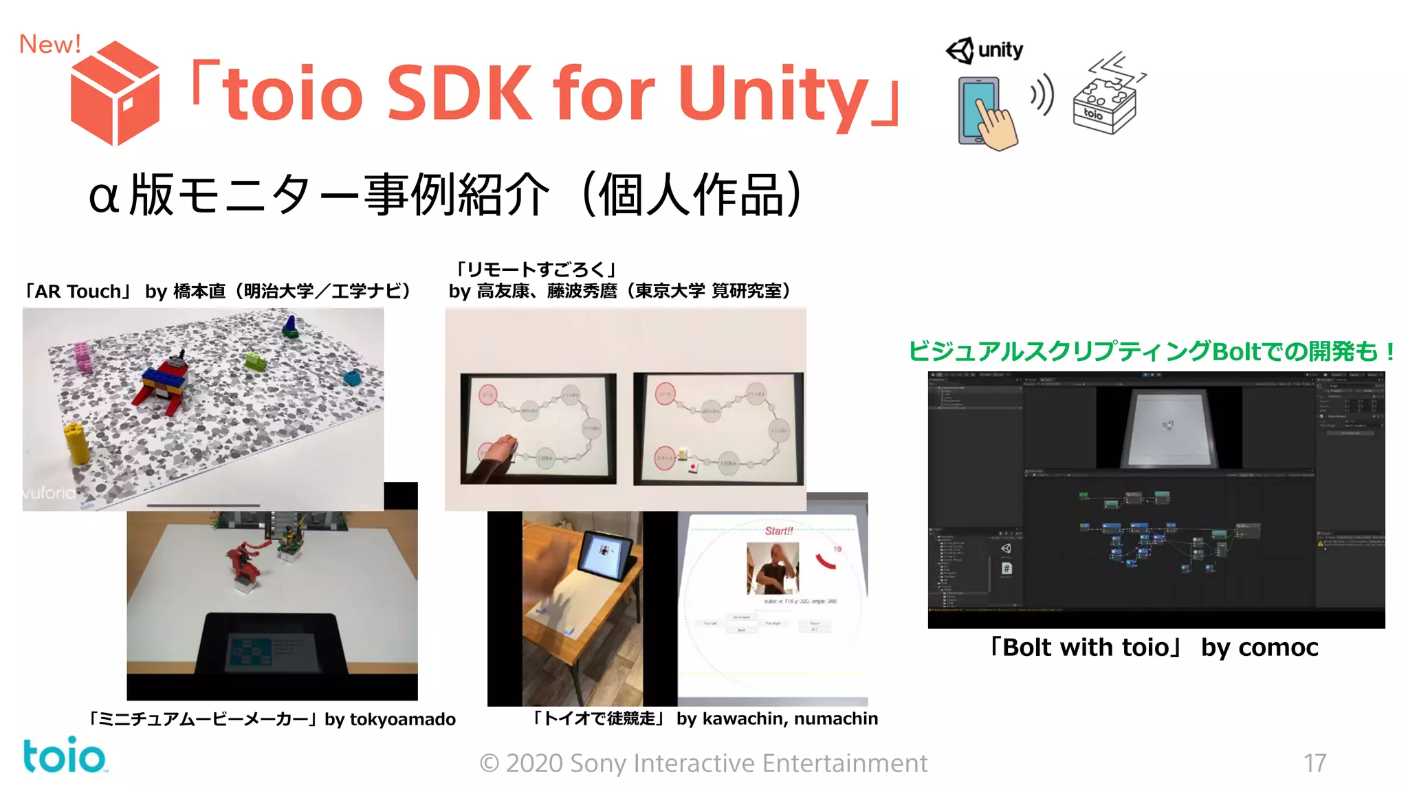 「toio SDK for Unity」
© 2020 Sony Interactive Entertainment 17
α版モニター事例紹介（個人作品）
New!
「AR Touch」 by 橋本直（明治大学／工学ナビ）
「ミニチュアムービーメーカー」by tokyoamado
「リモートすごろく」
by 高友康、藤波秀麿（東京大学 筧研究室）
ビジュアルスクリプティングBoltでの開発も！
「Bolt with toio」 by comoc
「トイオで徒競走」 by kawachin, numachin
 