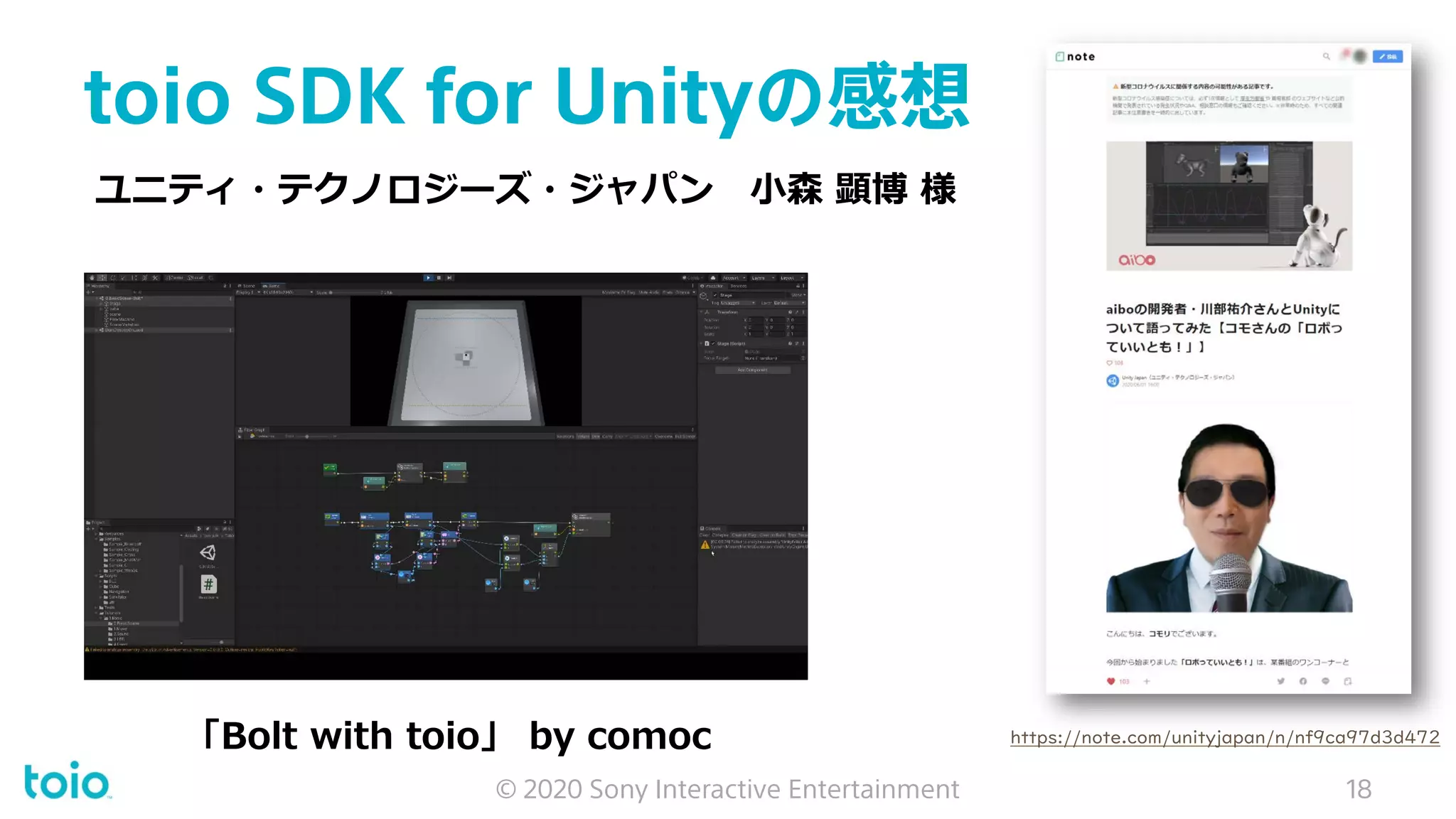 toio SDK for Unityの感想
© 2020 Sony Interactive Entertainment 18
「Bolt with toio」 by comoc https://note.com/unityjapan/n/nf9ca97d3d472
ユニティ・テクノロジーズ・ジャパン 小森 顕博 様
 