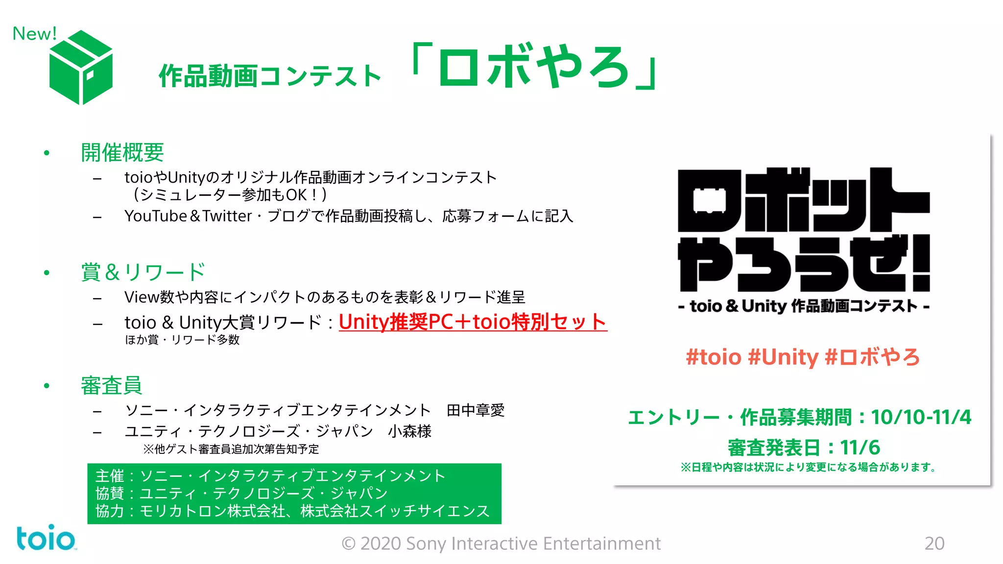 #toio #Unity #ロボやろ
エントリー・作品募集期間：10/10-11/4
審査発表日：11/6
※日程や内容は状況により変更になる場合があります。
作品動画コンテスト「ロボやろ」
© 2020 Sony Interactive Entertainment 20
• 開催概要
– toioやUnityのオリジナル作品動画オンラインコンテスト
（シミュレーター参加もOK！）
– YouTube＆Twitter・ブログで作品動画投稿し、応募フォームに記入
• 賞＆リワード
– View数や内容にインパクトのあるものを表彰＆リワード進呈
– toio & Unity大賞リワード：Unity推奨PC＋toio特別セット
ほか賞・リワード多数
• 審査員
– ソニー・インタラクティブエンタテインメント 田中章愛
– ユニティ・テクノロジーズ・ジャパン 小森様
※他ゲスト審査員追加次第告知予定
主催：ソニー・インタラクティブエンタテインメント
協賛：ユニティ・テクノロジーズ・ジャパン
協力：モリカトロン株式会社、株式会社スイッチサイエンス
New!
 