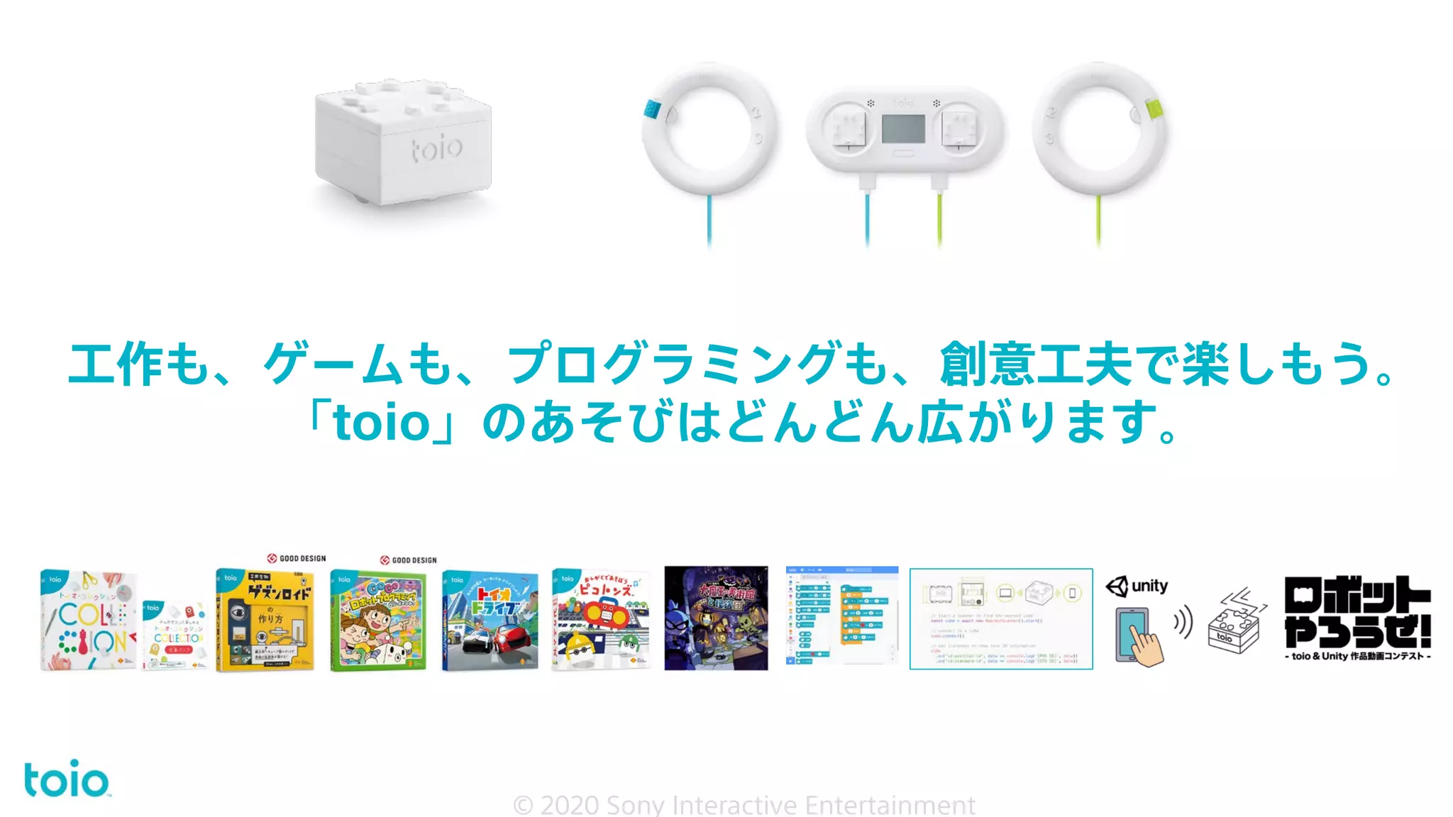 工作も、ゲームも、プログラミングも、創意工夫で楽しもう。
「toio」のあそびはどんどん広がります。
© 2020 Sony Interactive Entertainment 25
© 2020 Sony Interactive Entertainment
 