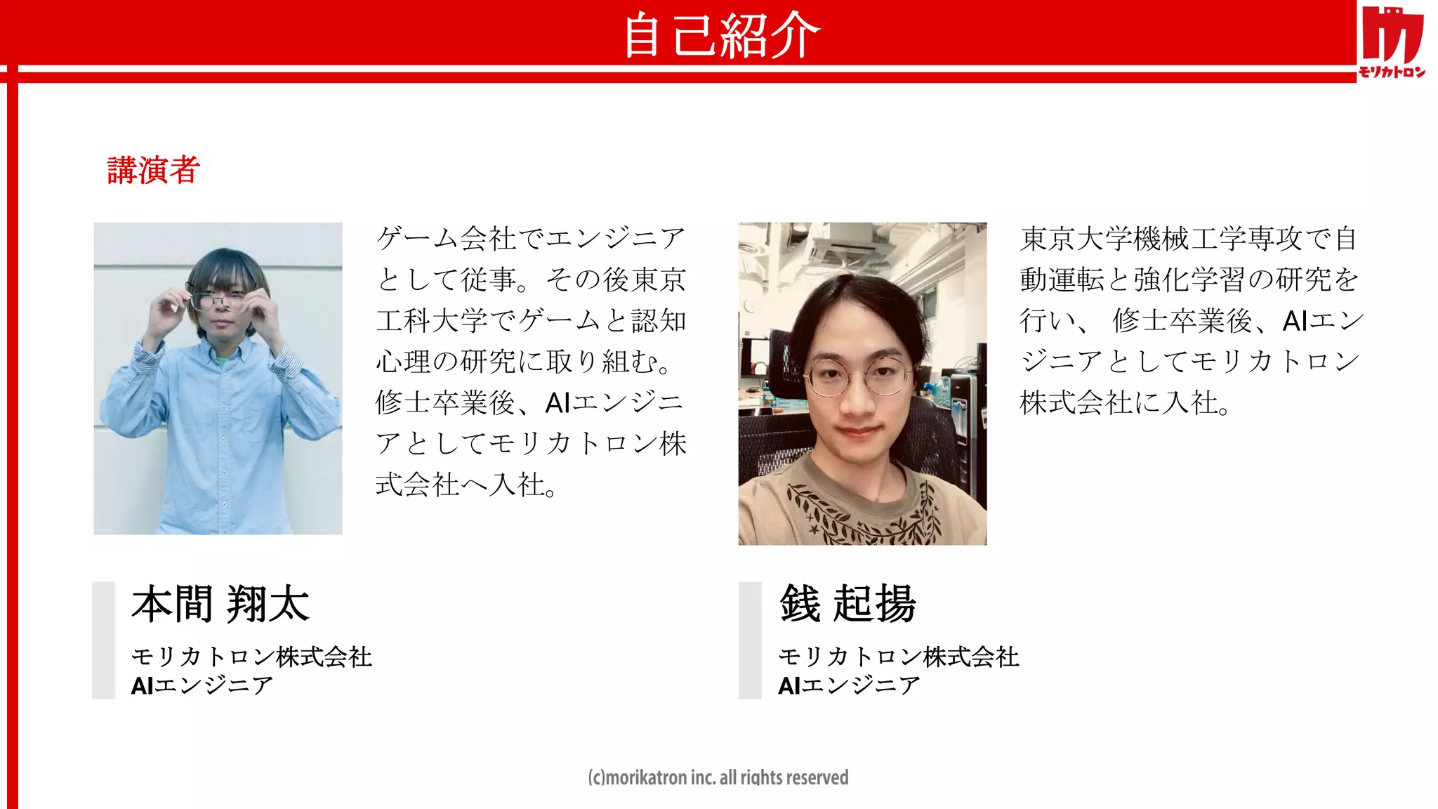 自己紹介
講演者
本間 翔太
モリカトロン株式会社
AIエンジニア
銭 起揚
モリカトロン株式会社
AIエンジニア
ゲーム会社でエンジニア
として従事。その後東京
工科大学でゲームと認知
心理の研究に取り組む。
修士卒業後、AIエンジニ
アとしてモリカトロン株
式会社へ入社。
東京大学機械工学専攻で自
動運転と強化学習の研究を
行い、 修士卒業後、AIエン
ジニアとしてモリカトロン
株式会社に入社。
 