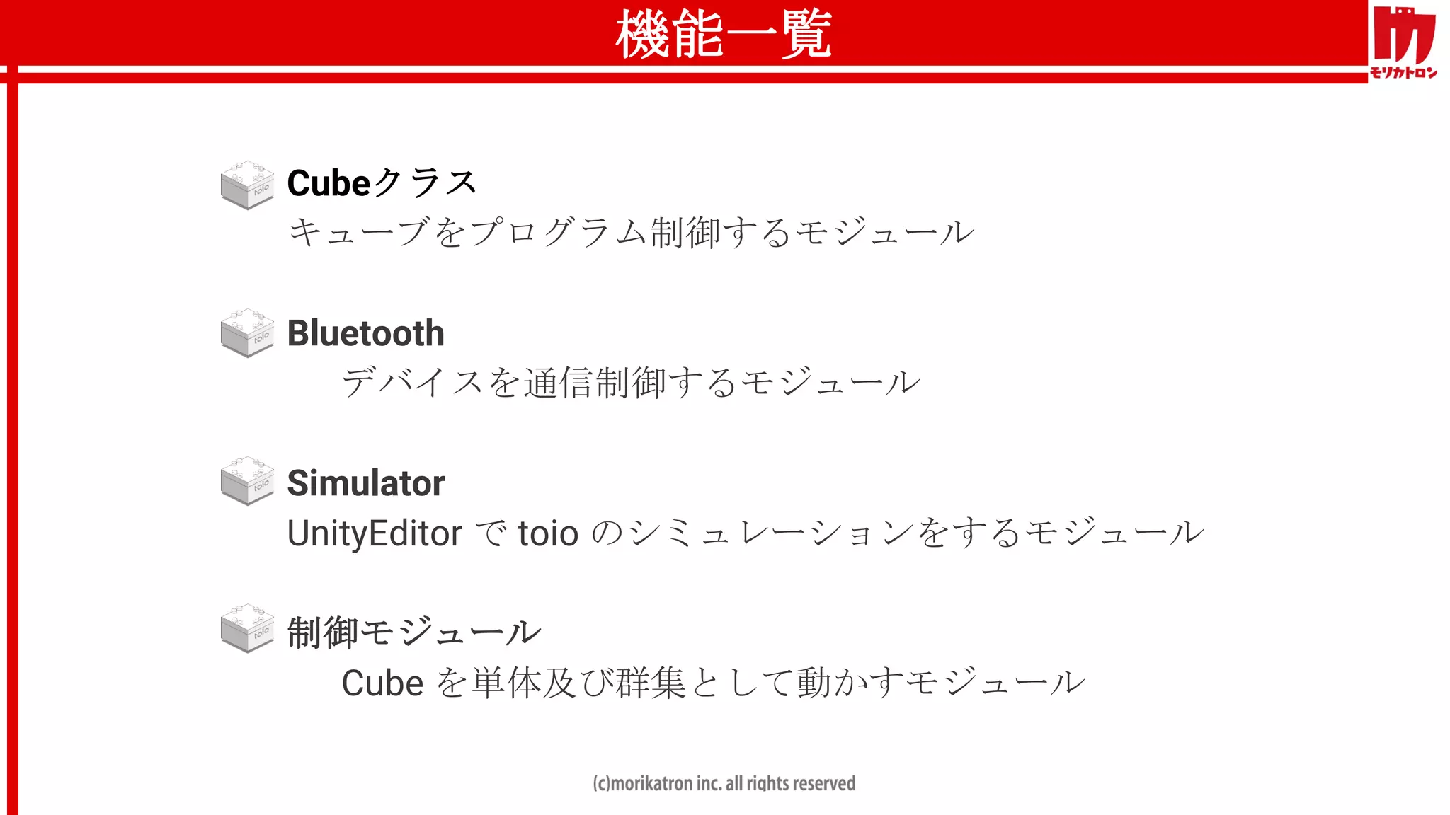 機能一覧
● Cubeクラス
キューブをプログラム制御するモジュール
● Bluetooth
デバイスを通信制御するモジュール
● Simulator
UnityEditor で toio のシミュレーションをするモジュール
● 制御モジュール
Cube を単体及び群集として動かすモジュール
 