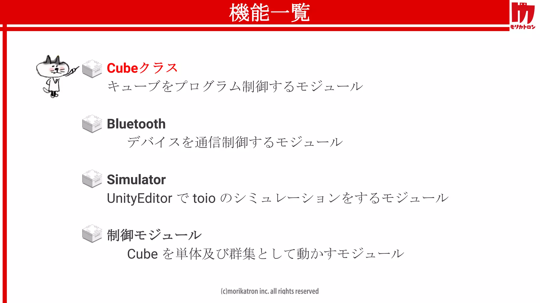 機能一覧
● Cubeクラス
キューブをプログラム制御するモジュール
● Bluetooth
デバイスを通信制御するモジュール
● Simulator
UnityEditor で toio のシミュレーションをするモジュール
● 制御モジュール
Cube を単体及び群集として動かすモジュール
 