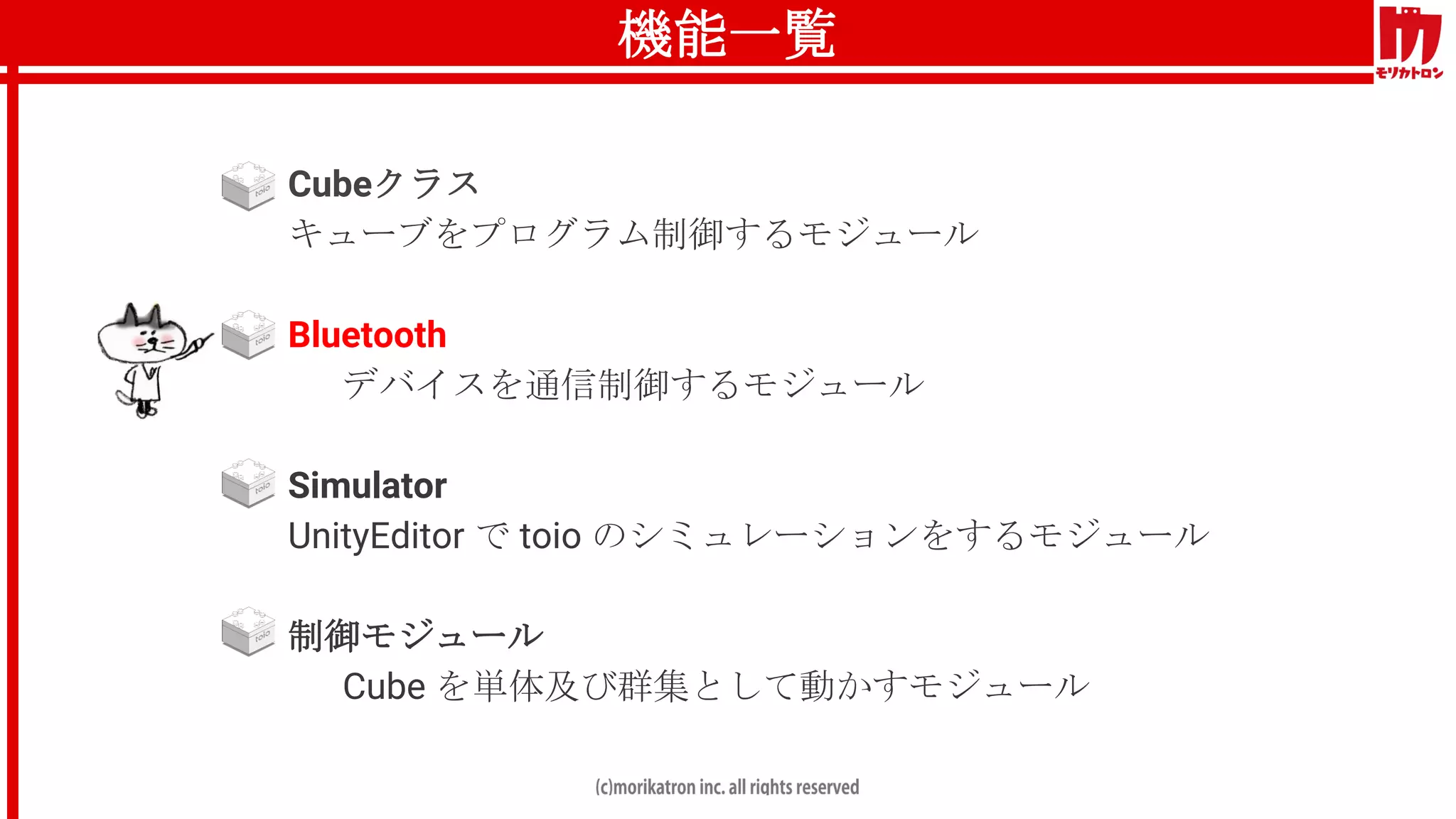 機能一覧
● Cubeクラス
キューブをプログラム制御するモジュール
● Bluetooth
デバイスを通信制御するモジュール
● Simulator
UnityEditor で toio のシミュレーションをするモジュール
● 制御モジュール
Cube を単体及び群集として動かすモジュール
 