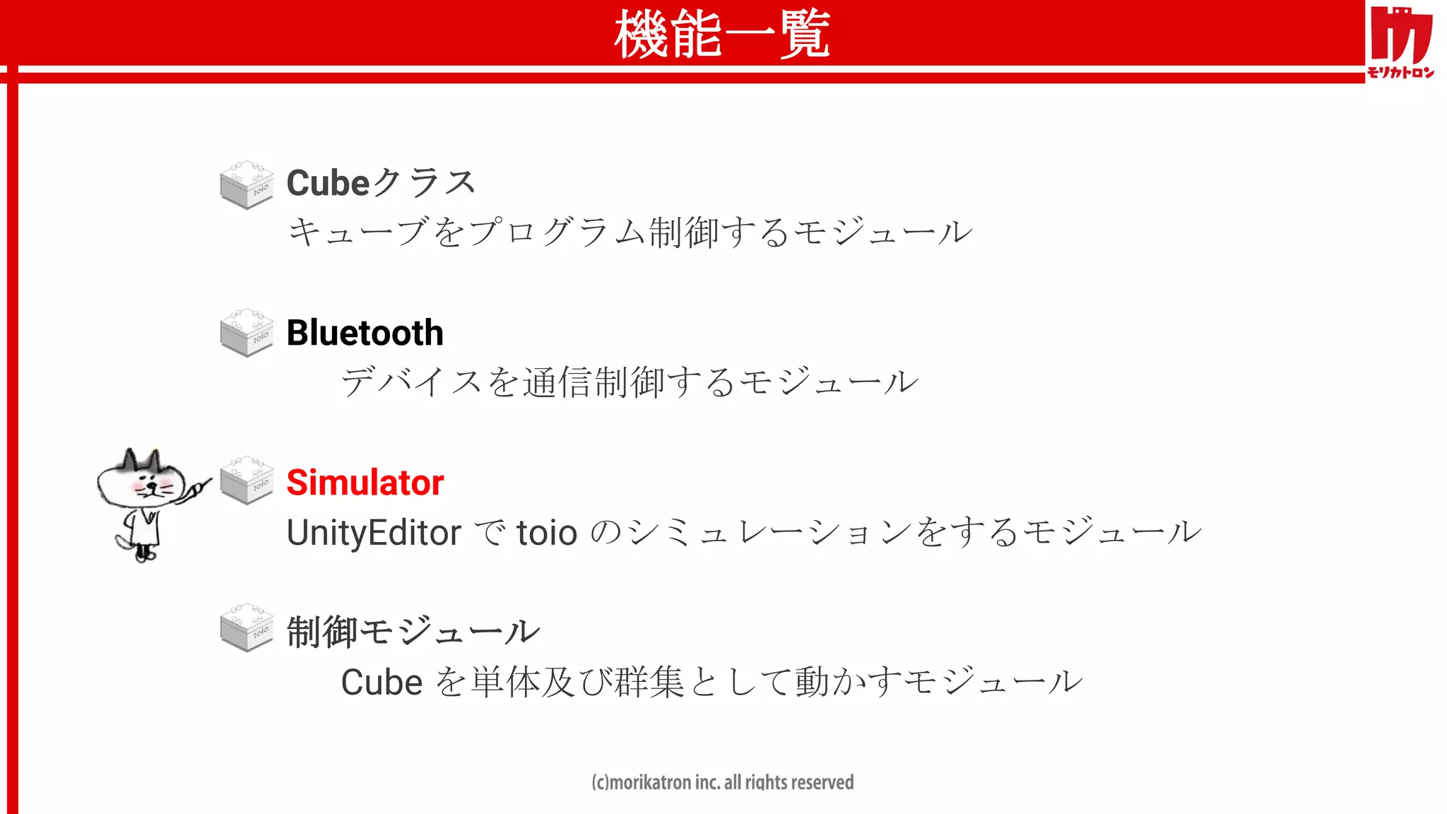 機能一覧
● Cubeクラス
キューブをプログラム制御するモジュール
● Bluetooth
デバイスを通信制御するモジュール
● Simulator
UnityEditor で toio のシミュレーションをするモジュール
● 制御モジュール
Cube を単体及び群集として動かすモジュール
 