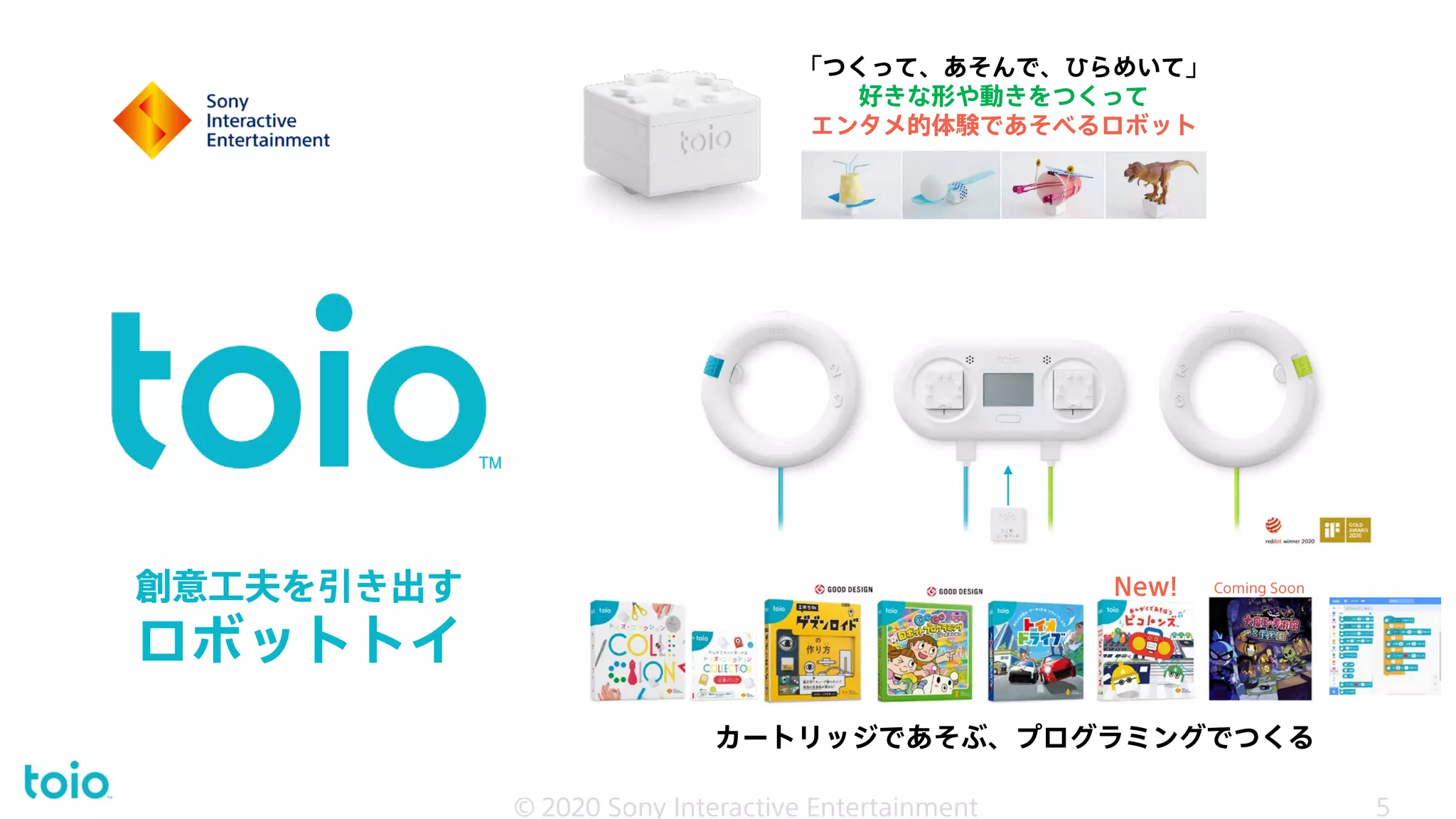 創意工夫を引き出す
ロボットトイ
© 2020 Sony Interactive Entertainment
カートリッジであそぶ、プログラミングでつくる
「つくって、あそんで、ひらめいて」
好きな形や動きをつくって
エンタメ的体験であそべるロボット
New! Coming Soon
5
© 2020 Sony Interactive Entertainment 5
 