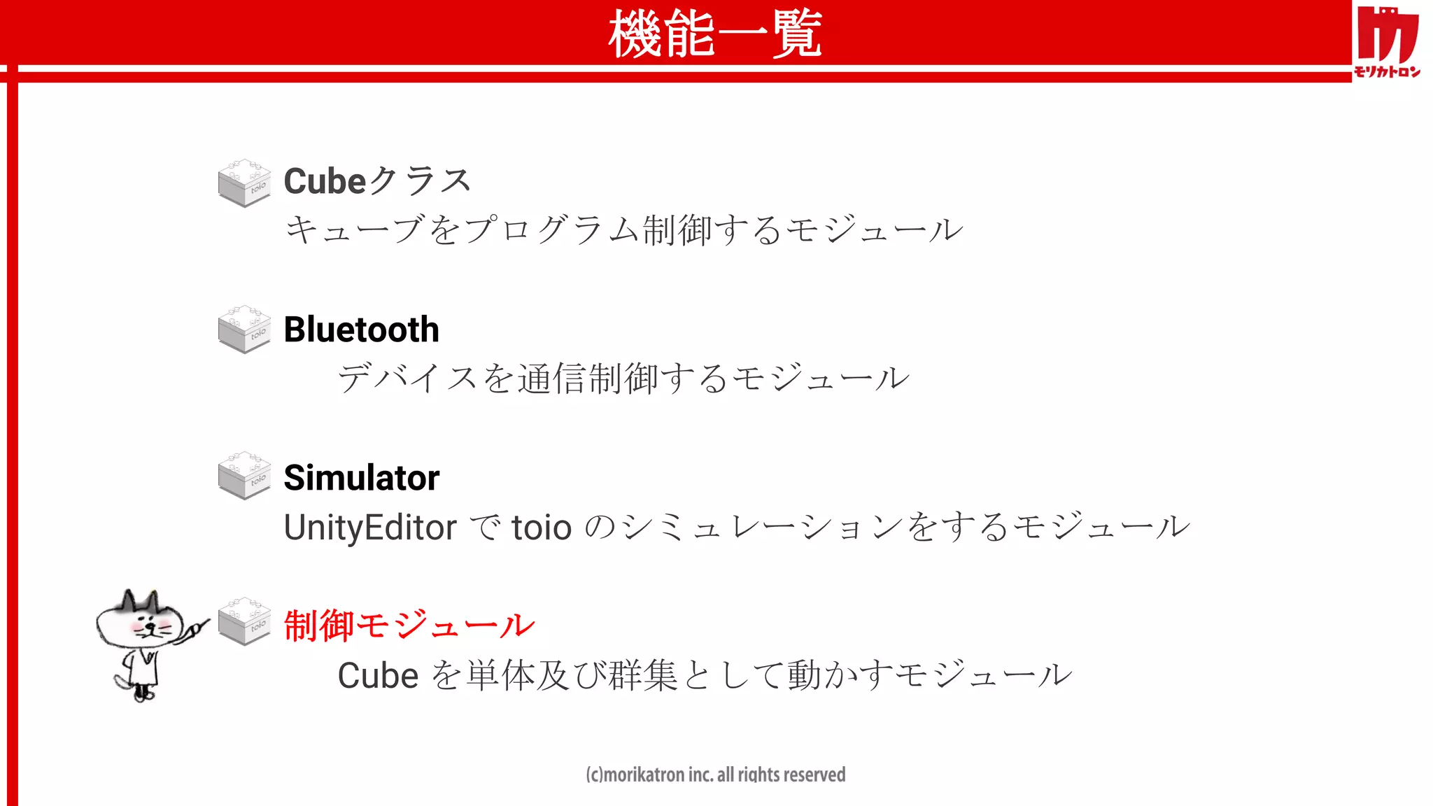 機能一覧
● Cubeクラス
キューブをプログラム制御するモジュール
● Bluetooth
デバイスを通信制御するモジュール
● Simulator
UnityEditor で toio のシミュレーションをするモジュール
● 制御モジュール
Cube を単体及び群集として動かすモジュール
 