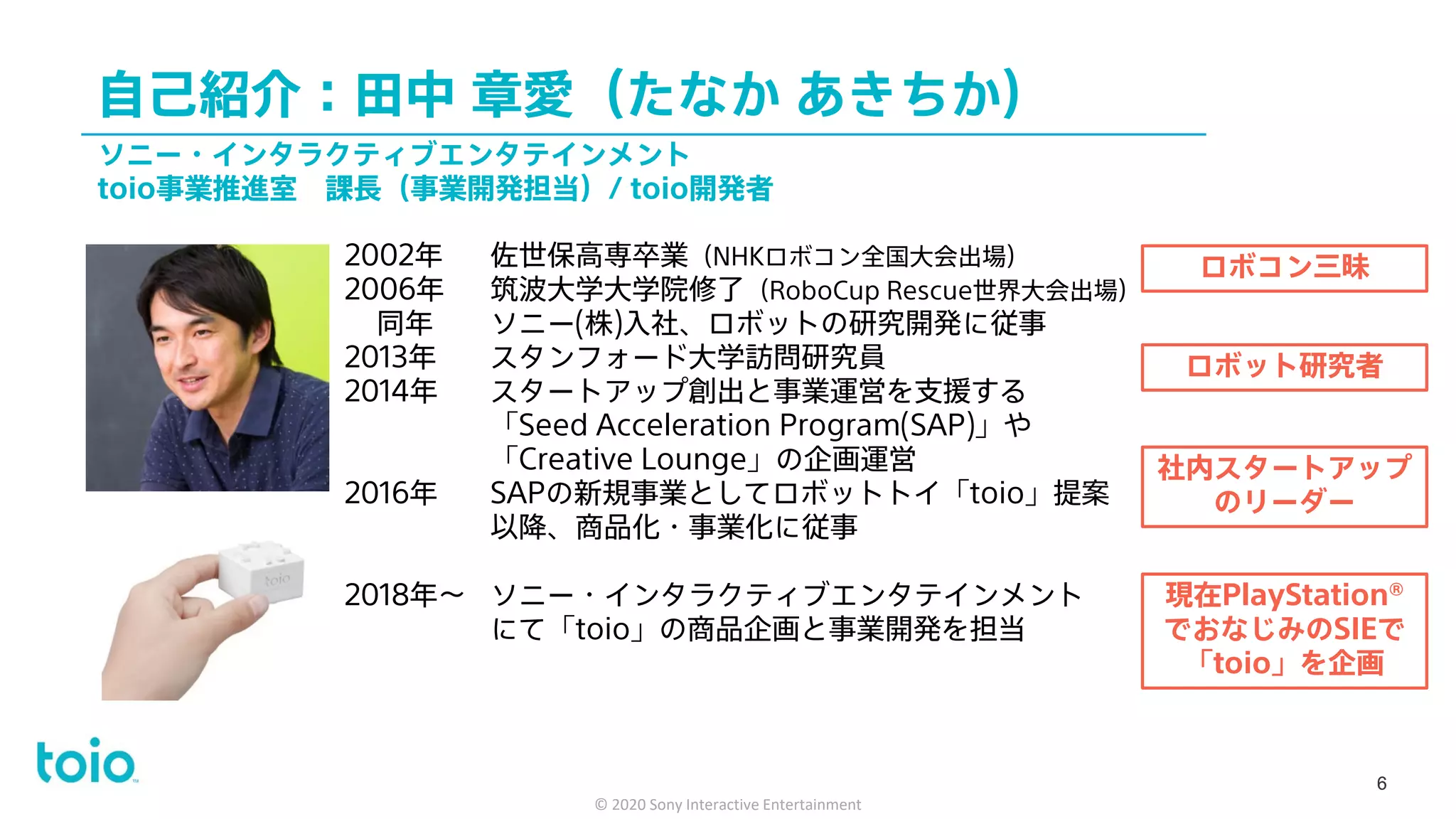 自己紹介：田中 章愛（たなか あきちか）
6
2002年 佐世保高専卒業（NHKロボコン全国大会出場）
2006年 筑波大学大学院修了（RoboCup Rescue世界大会出場）
同年 ソニー(株)入社、ロボットの研究開発に従事
2013年 スタンフォード大学訪問研究員
2014年 スタートアップ創出と事業運営を支援する
「Seed Acceleration Program(SAP)」や
「Creative Lounge」の企画運営
2016年 SAPの新規事業としてロボットトイ「toio」提案
以降、商品化・事業化に従事
2018年～ ソニー・インタラクティブエンタテインメント
にて「toio」の商品企画と事業開発を担当
ソニー・インタラクティブエンタテインメント
toio事業推進室 課長（事業開発担当）/ toio開発者
ロボコン三昧
ロボット研究者
社内スタートアップ
のリーダー
現在PlayStation®
でおなじみのSIEで
「toio」を企画
6
© 2020 Sony Interactive Entertainment
 