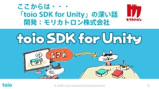 ここからは・・・
「toio SDK for Unity」の深い話
開発：モリカトロン株式会社
© 2020 Sony Interactive Entertainment 15
 