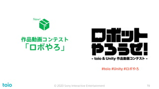作品動画コンテスト
「ロボやろ」
© 2020 Sony Interactive Entertainment 19
#toio #Unity #ロボやろ
New!
 