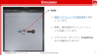 Simulator
26
● Cube
○ toio™コアキューブ仕様2.0.0に対応
しています。
○ 物理、通信遅延のシミュレーショ
ンも実装しています。
○ マウスとキーボードで、Drag&Drop
などの操作ができます。
※Simula...