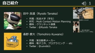 1自己紹介
田中 良道（Ryodo Tanaka）
• 所属：筑波大学（学生）
• 研究：Multi Contact Motion Planning
• 趣味：クラリネット演奏
• Twitter：@Ryodo Tanaka
桑野 僚大（Tomohiro Kuwano）
• 所属：某自動車メーカー
• 趣味：電子工作，プログラミング … etc
• Twitter：@calm0815
↑最近買った犬ロボ
← 高2の頃の様子
現在はここから +20kg...
 