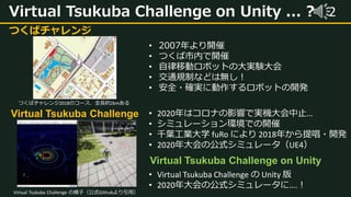 2Virtual Tsukuba Challenge on Unity ... ?
つくばチャレンジ
• 2007年より開催
• つくば市内で開催
• 自律移動ロボットの大実験大会
• 交通規制などは無し！
• 安全・確実に動作するロボットの開発
Virtual Tsukuba Challenge
Virtual Tsukuba Challenge on Unity
つくばチャレンジ2018のコース．全長約2kmある
• 2020年はコロナの影響で実機大会中止…
• シミュレーション環境での開催
• 千葉工業大学 fuRo により 2018年から提唱・開発
• 2020年大会の公式シミュレータ（UE4）
• Virtual Tsukuba Challenge の Unity 版
• 2020年大会の公式シミュレータに….！
Virtual Tsukuba Challenge の様子（公式Githubより引用）
 