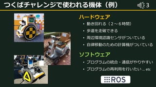 3つくばチャレンジで使われる機体（例）
• 動き回れる（２～６時間）
• 歩道を走破できる
• 周辺環境認識センサがついている
• 自律移動のための計算機がついている
ハードウェア
• プログラムの統合・通信がやりやすい
• プログラムの再利用を行いたい … etc
ソフトウェア
 