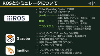 4ROSとシミュレータについて
• Robot Operating System の略称
• OSというよりミドルウェア
ツール …………
基盤 ……………
エコシステム …
分散型計算システム
起動，監視，デバッグ，視覚化，… etc
移動，操作，認識， … etc
を中心としたライブラリを提供
世界中の開発者とライブラリを共有
パッケージリリース規則なども充実
Gazebo
Ignition
• ROSとのインテグレーションが簡単
• Unityに比べると重たい（動作・起動共に）
• 大規模環境は作りづらい
• 簡単なAsset追加がやりづらい
• レンダリングが貧弱
• レンダリング等良くなりそう
• インテグレーションが現段階では大変
 