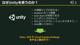 5なぜUnityを使うのか？
• 大規模マップが作れる！
• Gazeboに比べて軽量
• Asset Store が利用できる
• レンダリングがキレイ
• VRとのインテグレーションもできそう…！
• Unity触ってみたい
Unity + ROS で Virtual Tsukuba Challenge
をやると面白そう！
 