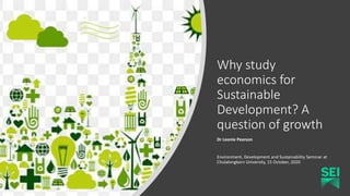Why study
economics for
Sustainable
Development? A
question of growth
Dr Leonie Pearson
Environment, Development and Sustainability Seminar at
Chulalongkorn University, 15 October, 2020
 