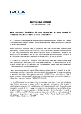 
 
   
 
 
COMMUNIQUÉ DE PRESSE 
Paris, mardi 13 octobre 2020 
 
 
 
IPECA  contribue  à  la  création  du  fonds  « AEROFUND  4 »  pour  soutenir  les 
entreprises sous‐traitantes de la filière aéronautique 
 
IPECA contribue, aux côtés de l’État et de grands groupes industriels français, à la création 
d’un fonds nommé « AEROFUND 4 » destiné à venir en aide aux entreprises sous‐traitantes 
du secteur aéronautique. 
 
Doté d’environ un milliard d’euros, « AEROFUND 4 » s’intéresse aux PME à fort  potentiel 
orientées sur l’innovation technologique. Via l’apport de capitaux propres, le fonds constitue 
un  outil  d’accompagnement  dédié  à  renforcer  leur  solidité  financière  et  à  accélérer  leur 
développement pour évoluer vers le statut d’entreprise de taille intermédiaire. L’objectif de 
ce fond est de soutenir et accompagner la structuration des acteurs de la filière. 
 
IPECA s’associe, à hauteur de 5 millions d’euros investis sur 5 ans, aux engagements pris par 
l’État et notamment Bpi France ; mais aussi aux grands acteurs du secteur que sont Airbus, 
Dassault Aviation, Safran et Thalès, ainsi que Tikehau Capital, dont la filiale Ace management 
a été choisie comme gestionnaire du fonds. 
 
« Nous accompagnons depuis plus de 70 ans les entreprises, salariés et retraités de la filière 
aéronautique pour faire avancer leur protection sociale. Ils sont au cœur de nos préoccupations 
au  quotidien.  Contribuer  à  la  naissance  du  fonds  « AEROFUND  4 »  pour  aider  les  PME  du 
secteur aéro dans le contexte difficile que nous connaissons est pour nous naturel et évident » 
indique Marc Legrand, Président d’IPECA PRÉVOYANCE.  
 
« Le lien affinitaire qui nous unit au secteur aéronautique est unique. Il puise ses racines dans 
notre  histoire  commune  et  nous  confère  une  parfaite  connaissance  des  besoins  et 
problématiques auxquelles elle peut être confrontée. La décision d’investir dans ce fonds est 
l’expression concrète de notre engagement et de notre soutien à la communauté aéro et nous 
comptons renforcer notre engagement au‐delà de notre contribution financière à ce fonds en 
faisant bénéficier aux PME sélectionnées de notre expertise inégalée en matière de santé, de 
prévoyance  et  de  prévention  des  risques  »  ajoute  Philippe  Pezet,  Vice‐Président  d’IPECA 
PRÉVOYANCE et Président du GIE IPECA. 
 
 
 