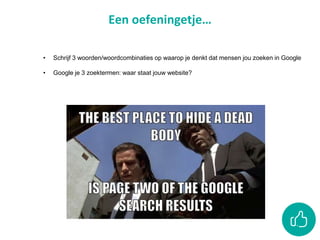 Een oefeningetje…
• Schrijf 3 woorden/woordcombinaties op waarop je denkt dat mensen jou zoeken in Google
• Google je 3 zoektermen: waar staat jouw website?
 
