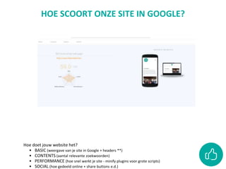 HOE SCOORT ONZE SITE IN GOOGLE?
Hoe doet jouw website het?
• BASIC (weergave van je site in Google + headers **)
• CONTENTS (aantal relevante zoekwoorden)
• PERFORMANCE (hoe snel werkt je site - minify plugins voor grote scripts)
• SOCIAL (hoe gedeeld online + share buttons e.d.)
 