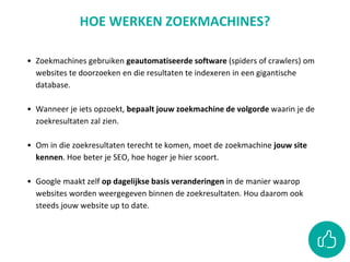 • Zoekmachines gebruiken geautomatiseerde software (spiders of crawlers) om
websites te doorzoeken en die resultaten te indexeren in een gigantische
database.
• Wanneer je iets opzoekt, bepaalt jouw zoekmachine de volgorde waarin je de
zoekresultaten zal zien.
• Om in die zoekresultaten terecht te komen, moet de zoekmachine jouw site
kennen. Hoe beter je SEO, hoe hoger je hier scoort.
• Google maakt zelf op dagelijkse basis veranderingen in de manier waarop
websites worden weergegeven binnen de zoekresultaten. Hou daarom ook
steeds jouw website up to date.
HOE WERKEN ZOEKMACHINES?
 