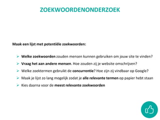 Maak een lijst met potentiële zoekwoorden:
 Welke zoekwoorden zouden mensen kunnen gebruiken om jouw site te vinden?
 Vraag het aan andere mensen. Hoe zouden zij je website omschrijven?
 Welke zoektermen gebruikt de concurrentie? Hoe zijn zij vindbaar op Google?
 Maak je lijst zo lang mogelijk zodat je alle relevante termen op papier hebt staan
 Kies daarna voor de meest relevante zoekwoorden
ZOEKWOORDENONDERZOEK
 