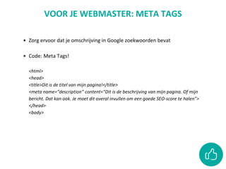 VOOR JE WEBMASTER: META TAGS
• Zorg ervoor dat je omschrijving in Google zoekwoorden bevat
• Code: Meta Tags!
<html>
<head>
<title>Dit is de titel van mijn pagina!</title>
<meta name=“description” content=“Dit is de beschrijving van mijn pagina. Of mijn
bericht. Dat kan ook. Je moet dit overal invullen om een goede SEO-score te halen”>
</head>
<body>
 