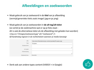 • Maak gebruik van je zoekwoord in de titel van je afbeelding
(vermijd generieke titels zoals image1.jpg en pc.png)
• Maak gebruik van je zoekwoorden in de alt tag/alt tekst
(zo vertel je de zoekmachine wat er op je foto staat -
dit is ook de alternatieve tekst als de afbeelding niet geladen kan worden)
<img src=“/images/zoekwoord.jpg” alt=“zoekwoord” />
Of handmatig ingeven in de rechterkolom wanneer je media toevoegt
• Denk ook aan andere types content (VIDEO! > in Google)
Afbeeldingen en zoekwoorden
 