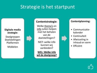 Digitale media
strategie:
Doelgroepen
Doelstellingen
Platformen
Middelen
Contentstrategie:
Welke thema’s en
info zullen helpen
met het behalen
van de
doelstellingen?
NIET: welke info
kunnen wij
aanbieden?
WEL: Welke info
wil de doelgroep?
Contentplanning:
• Communicatie-
kalender
• Continuïteit
• Afwisseling in
inhoud en vorm
• Efficiënt
Strategie is het startpunt
 